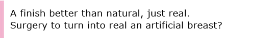 A finish better than natural, just real.Surgery to turn into real an artificial breast?